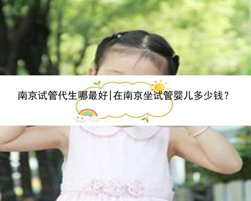 南京试管代生哪最好|在南京坐试管婴儿多少钱？